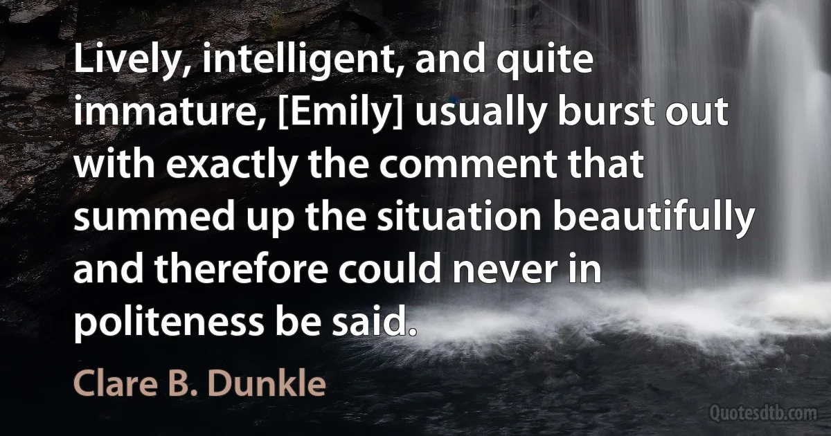 Lively, intelligent, and quite immature, [Emily] usually burst out with exactly the comment that summed up the situation beautifully and therefore could never in politeness be said. (Clare B. Dunkle)