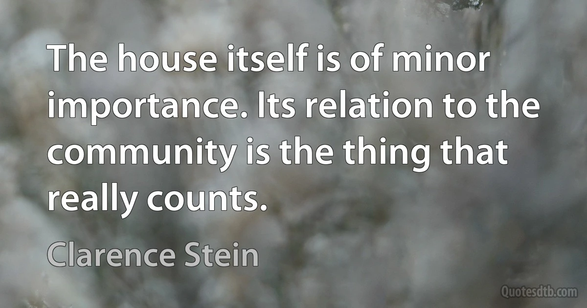 The house itself is of minor importance. Its relation to the community is the thing that really counts. (Clarence Stein)