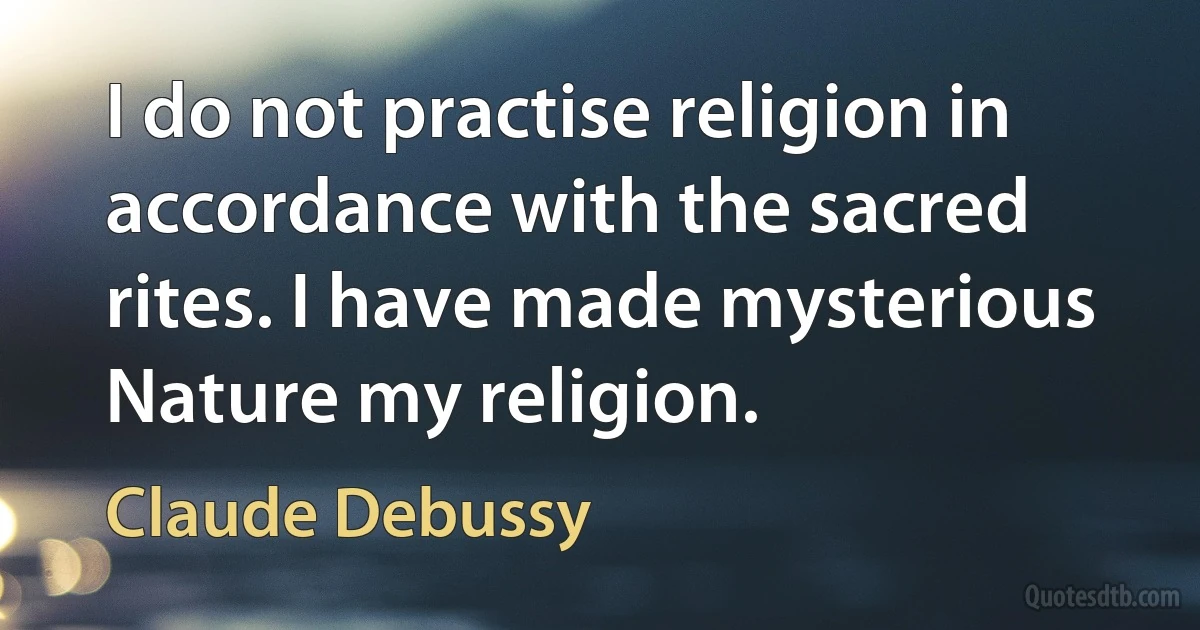 I do not practise religion in accordance with the sacred rites. I have made mysterious Nature my religion. (Claude Debussy)