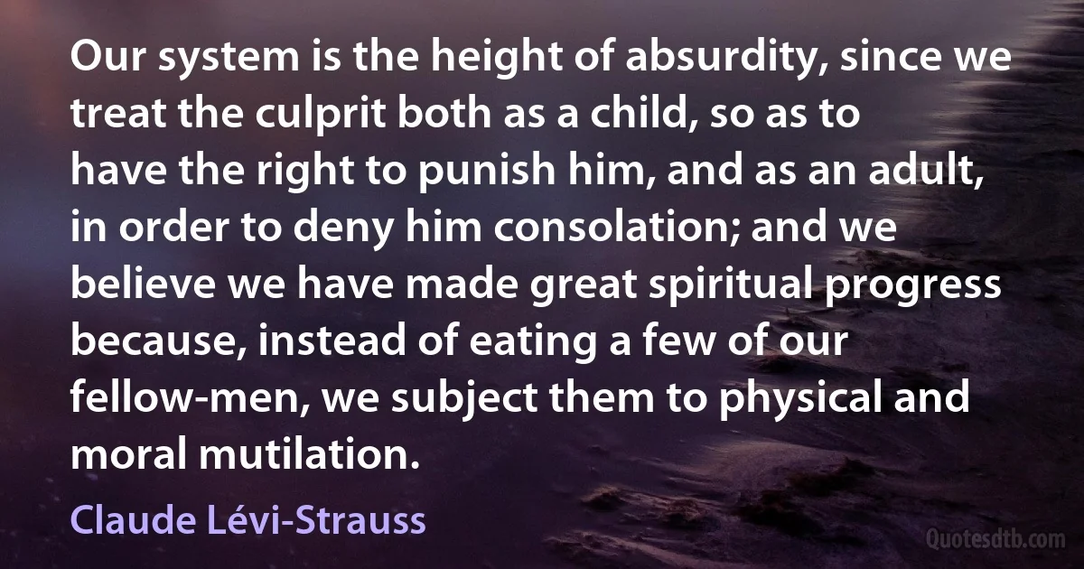 Our system is the height of absurdity, since we treat the culprit both as a child, so as to have the right to punish him, and as an adult, in order to deny him consolation; and we believe we have made great spiritual progress because, instead of eating a few of our fellow-men, we subject them to physical and moral mutilation. (Claude Lévi-Strauss)