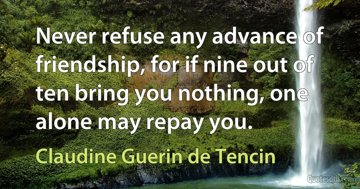 Never refuse any advance of friendship, for if nine out of ten bring you nothing, one alone may repay you. (Claudine Guerin de Tencin)