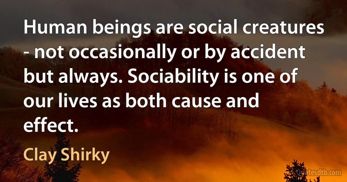 Human beings are social creatures - not occasionally or by accident but always. Sociability is one of our lives as both cause and effect. (Clay Shirky)