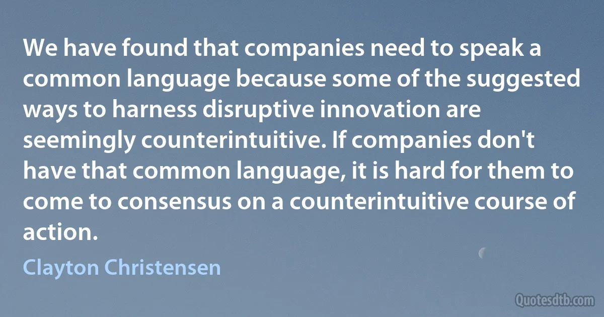 We have found that companies need to speak a common language because some of the suggested ways to harness disruptive innovation are seemingly counterintuitive. If companies don't have that common language, it is hard for them to come to consensus on a counterintuitive course of action. (Clayton Christensen)