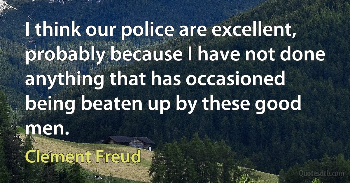 I think our police are excellent, probably because I have not done anything that has occasioned being beaten up by these good men. (Clement Freud)