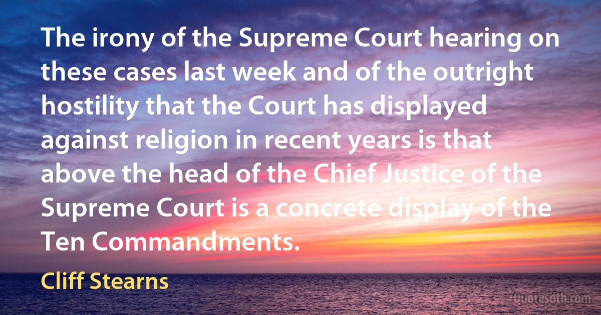 The irony of the Supreme Court hearing on these cases last week and of the outright hostility that the Court has displayed against religion in recent years is that above the head of the Chief Justice of the Supreme Court is a concrete display of the Ten Commandments. (Cliff Stearns)