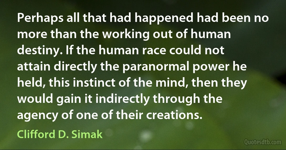 Perhaps all that had happened had been no more than the working out of human destiny. If the human race could not attain directly the paranormal power he held, this instinct of the mind, then they would gain it indirectly through the agency of one of their creations. (Clifford D. Simak)