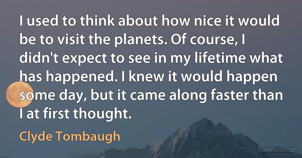 I used to think about how nice it would be to visit the planets. Of course, I didn't expect to see in my lifetime what has happened. I knew it would happen some day, but it came along faster than I at first thought. (Clyde Tombaugh)