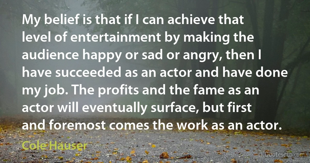 My belief is that if I can achieve that level of entertainment by making the audience happy or sad or angry, then I have succeeded as an actor and have done my job. The profits and the fame as an actor will eventually surface, but first and foremost comes the work as an actor. (Cole Hauser)