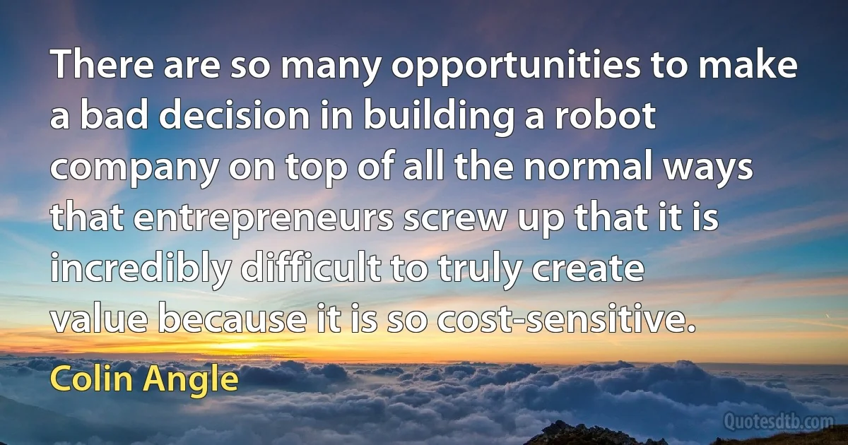 There are so many opportunities to make a bad decision in building a robot company on top of all the normal ways that entrepreneurs screw up that it is incredibly difficult to truly create value because it is so cost-sensitive. (Colin Angle)