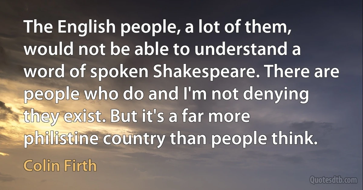 The English people, a lot of them, would not be able to understand a word of spoken Shakespeare. There are people who do and I'm not denying they exist. But it's a far more philistine country than people think. (Colin Firth)