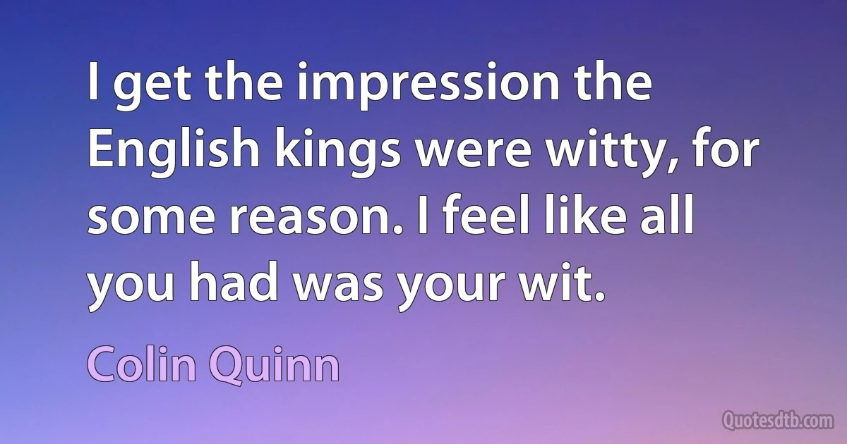 I get the impression the English kings were witty, for some reason. I feel like all you had was your wit. (Colin Quinn)