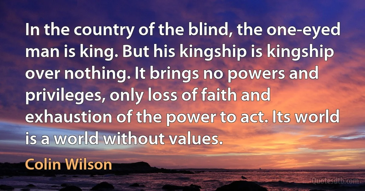 In the country of the blind, the one-eyed man is king. But his kingship is kingship over nothing. It brings no powers and privileges, only loss of faith and exhaustion of the power to act. Its world is a world without values. (Colin Wilson)