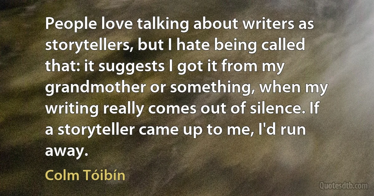 People love talking about writers as storytellers, but I hate being called that: it suggests I got it from my grandmother or something, when my writing really comes out of silence. If a storyteller came up to me, I'd run away. (Colm Tóibín)