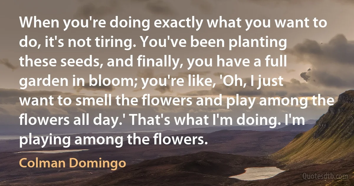 When you're doing exactly what you want to do, it's not tiring. You've been planting these seeds, and finally, you have a full garden in bloom; you're like, 'Oh, I just want to smell the flowers and play among the flowers all day.' That's what I'm doing. I'm playing among the flowers. (Colman Domingo)