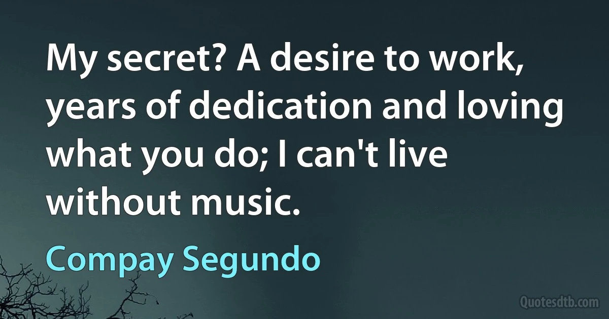 My secret? A desire to work, years of dedication and loving what you do; I can't live without music. (Compay Segundo)