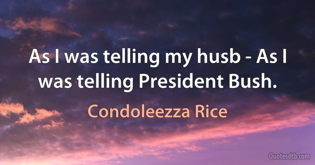 As I was telling my husb - As I was telling President Bush. (Condoleezza Rice)