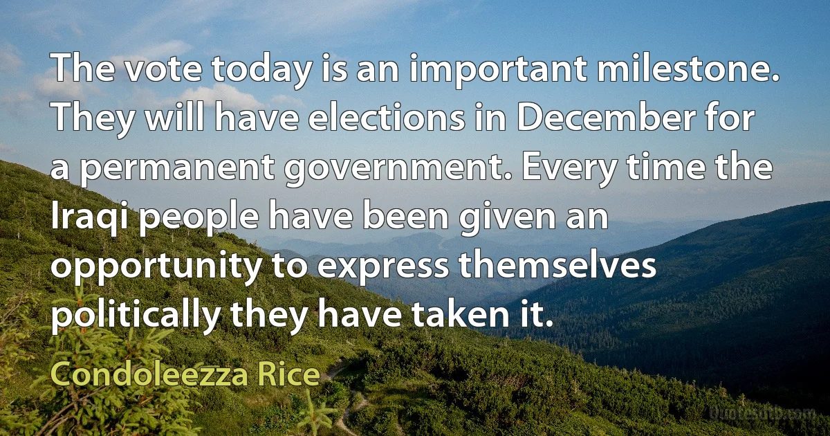 The vote today is an important milestone. They will have elections in December for a permanent government. Every time the Iraqi people have been given an opportunity to express themselves politically they have taken it. (Condoleezza Rice)