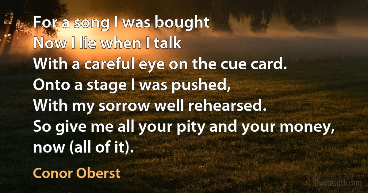 For a song I was bought
Now I lie when I talk
With a careful eye on the cue card.
Onto a stage I was pushed,
With my sorrow well rehearsed.
So give me all your pity and your money, now (all of it). (Conor Oberst)