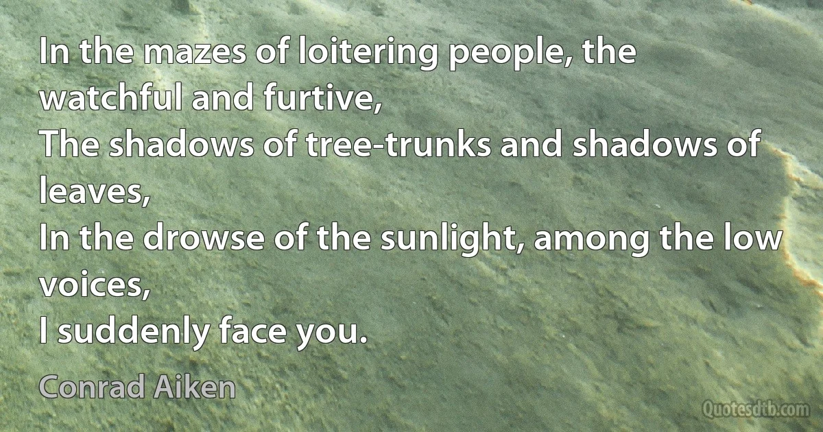 In the mazes of loitering people, the watchful and furtive,
The shadows of tree-trunks and shadows of leaves,
In the drowse of the sunlight, among the low voices,
I suddenly face you. (Conrad Aiken)