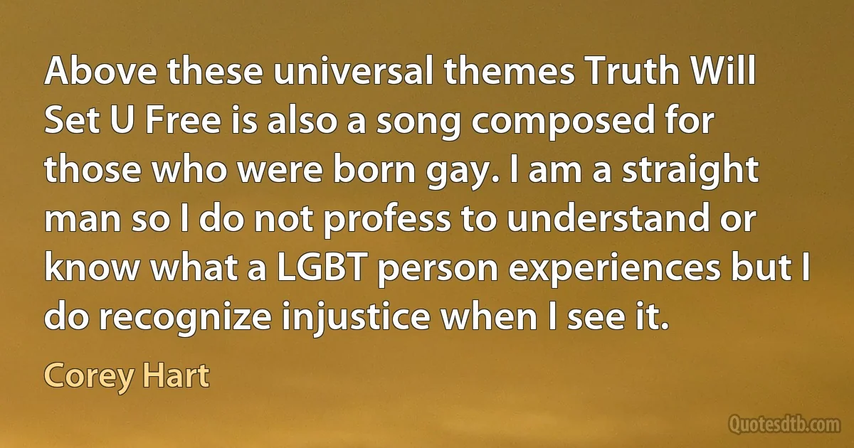 Above these universal themes Truth Will Set U Free is also a song composed for those who were born gay. I am a straight man so I do not profess to understand or know what a LGBT person experiences but I do recognize injustice when I see it. (Corey Hart)