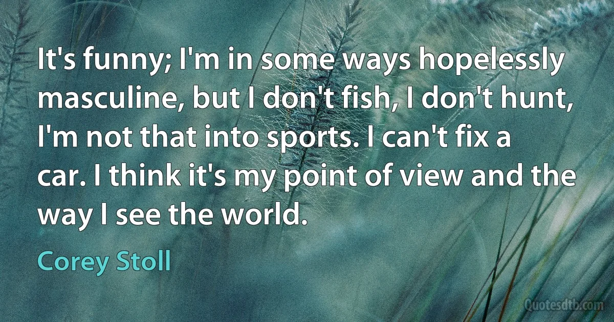 It's funny; I'm in some ways hopelessly masculine, but I don't fish, I don't hunt, I'm not that into sports. I can't fix a car. I think it's my point of view and the way I see the world. (Corey Stoll)