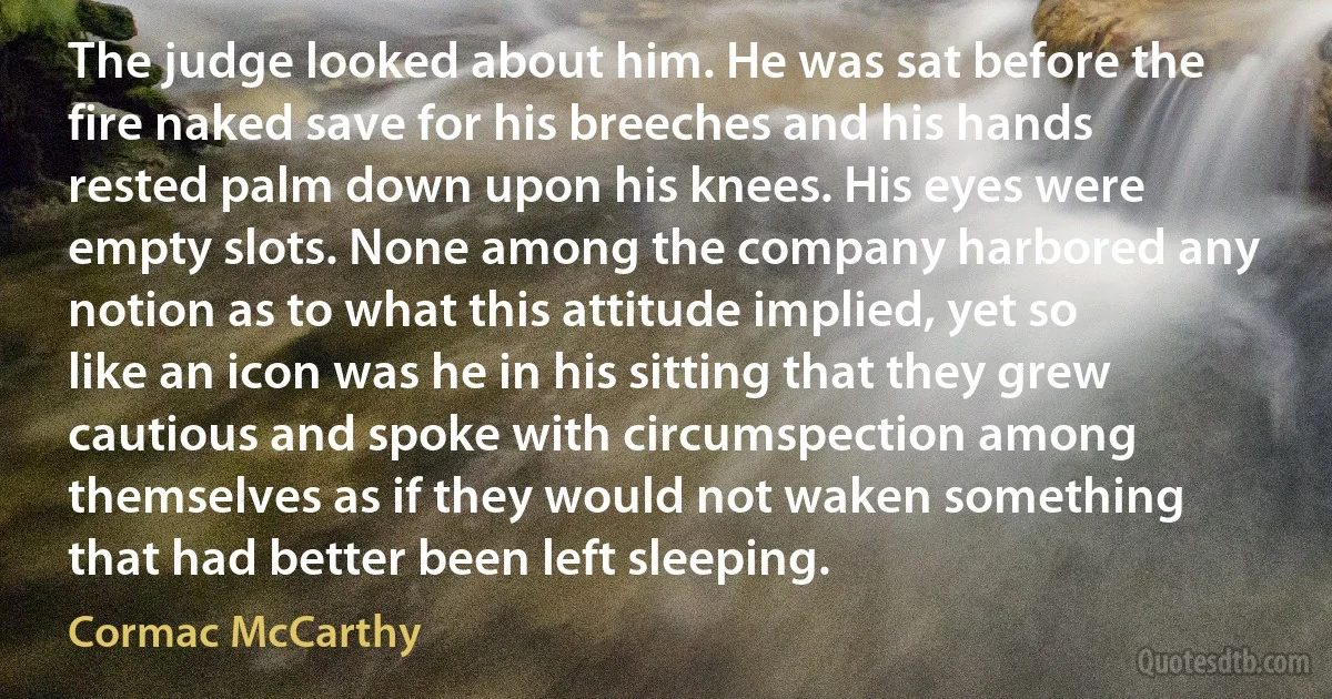 The judge looked about him. He was sat before the fire naked save for his breeches and his hands rested palm down upon his knees. His eyes were empty slots. None among the company harbored any notion as to what this attitude implied, yet so like an icon was he in his sitting that they grew cautious and spoke with circumspection among themselves as if they would not waken something that had better been left sleeping. (Cormac McCarthy)