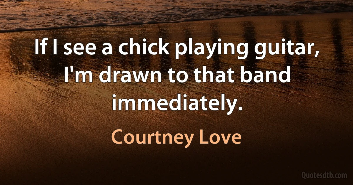 If I see a chick playing guitar, I'm drawn to that band immediately. (Courtney Love)