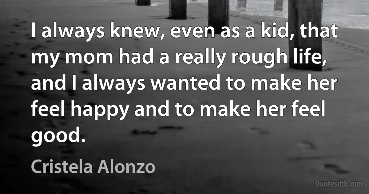 I always knew, even as a kid, that my mom had a really rough life, and I always wanted to make her feel happy and to make her feel good. (Cristela Alonzo)