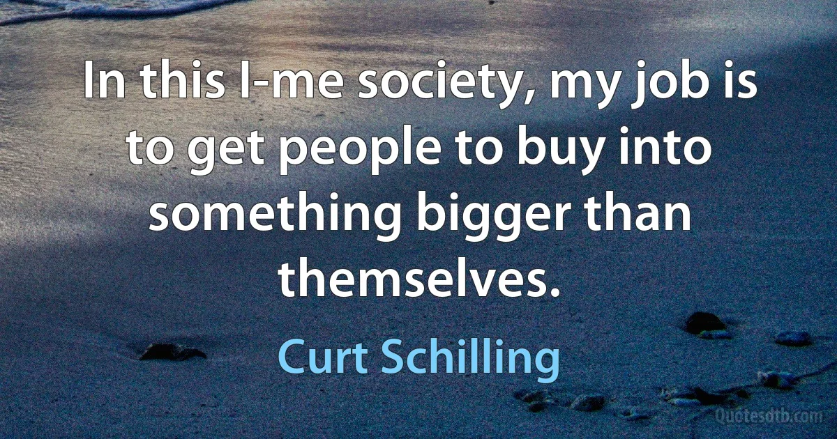 In this I-me society, my job is to get people to buy into something bigger than themselves. (Curt Schilling)