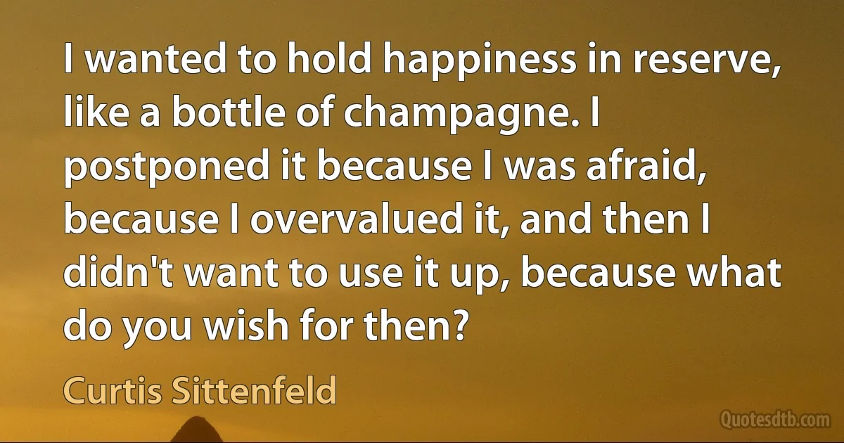 I wanted to hold happiness in reserve, like a bottle of champagne. I postponed it because I was afraid, because I overvalued it, and then I didn't want to use it up, because what do you wish for then? (Curtis Sittenfeld)