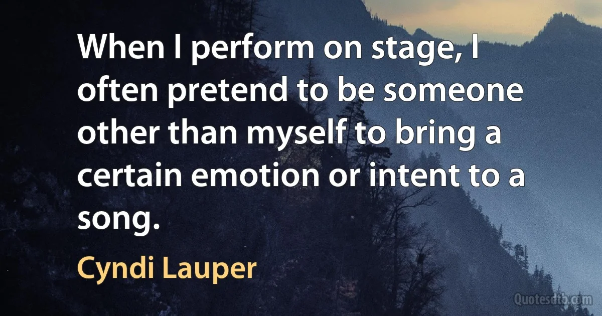 When I perform on stage, I often pretend to be someone other than myself to bring a certain emotion or intent to a song. (Cyndi Lauper)