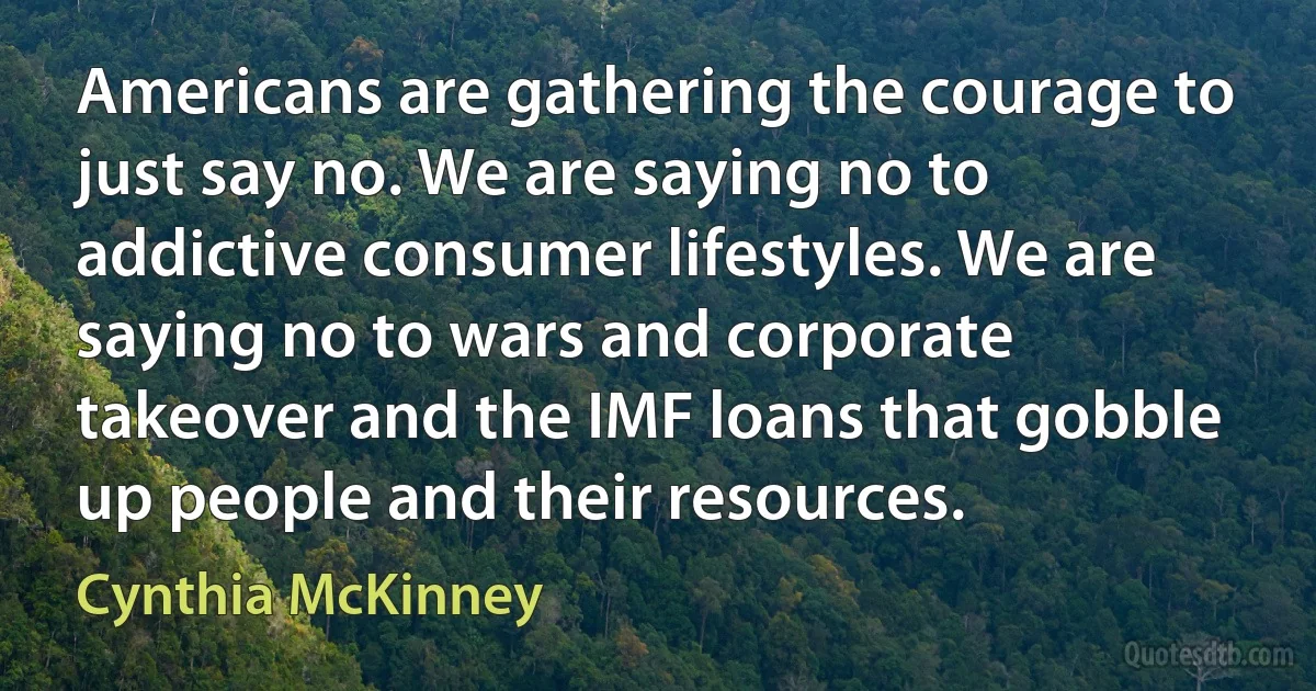 Americans are gathering the courage to just say no. We are saying no to addictive consumer lifestyles. We are saying no to wars and corporate takeover and the IMF loans that gobble up people and their resources. (Cynthia McKinney)