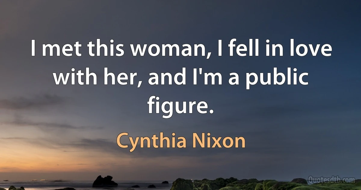 I met this woman, I fell in love with her, and I'm a public figure. (Cynthia Nixon)