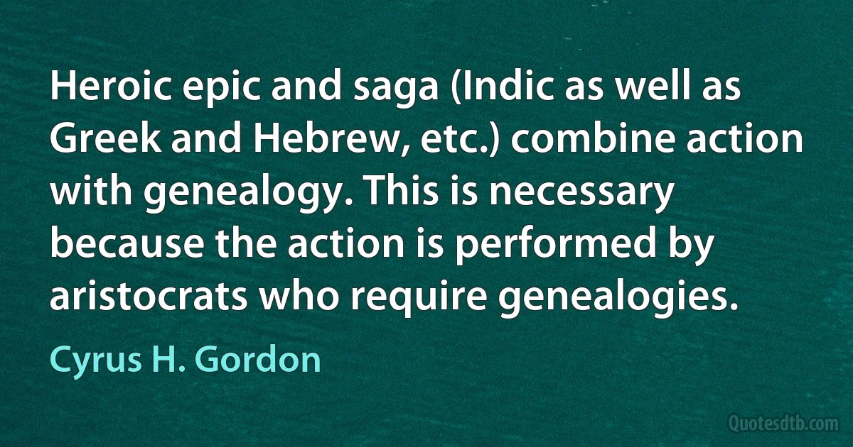 Heroic epic and saga (Indic as well as Greek and Hebrew, etc.) combine action with genealogy. This is necessary because the action is performed by aristocrats who require genealogies. (Cyrus H. Gordon)