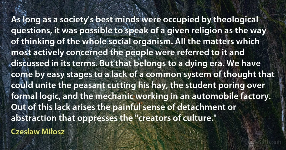 As long as a society's best minds were occupied by theological questions, it was possible to speak of a given religion as the way of thinking of the whole social organism. All the matters which most actively concerned the people were referred to it and discussed in its terms. But that belongs to a dying era. We have come by easy stages to a lack of a common system of thought that could unite the peasant cutting his hay, the student poring over formal logic, and the mechanic working in an automobile factory. Out of this lack arises the painful sense of detachment or abstraction that oppresses the "creators of culture." (Czesław Miłosz)