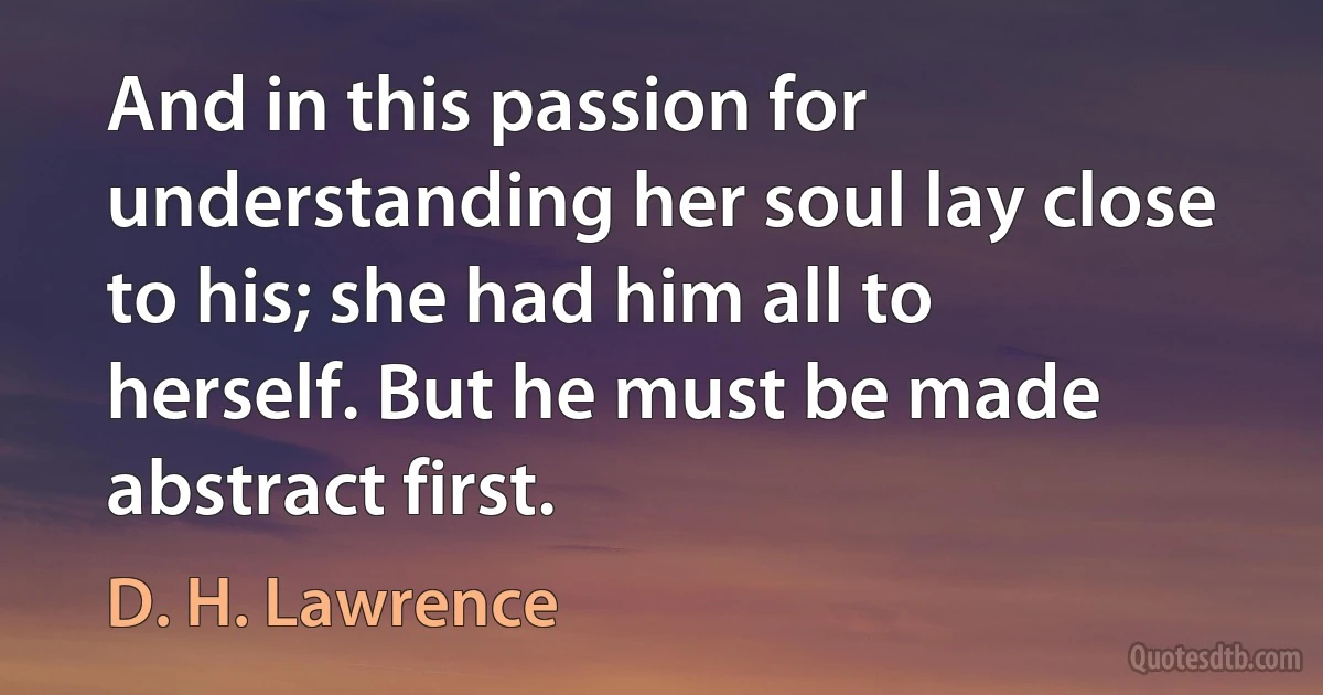 And in this passion for understanding her soul lay close to his; she had him all to herself. But he must be made abstract first. (D. H. Lawrence)