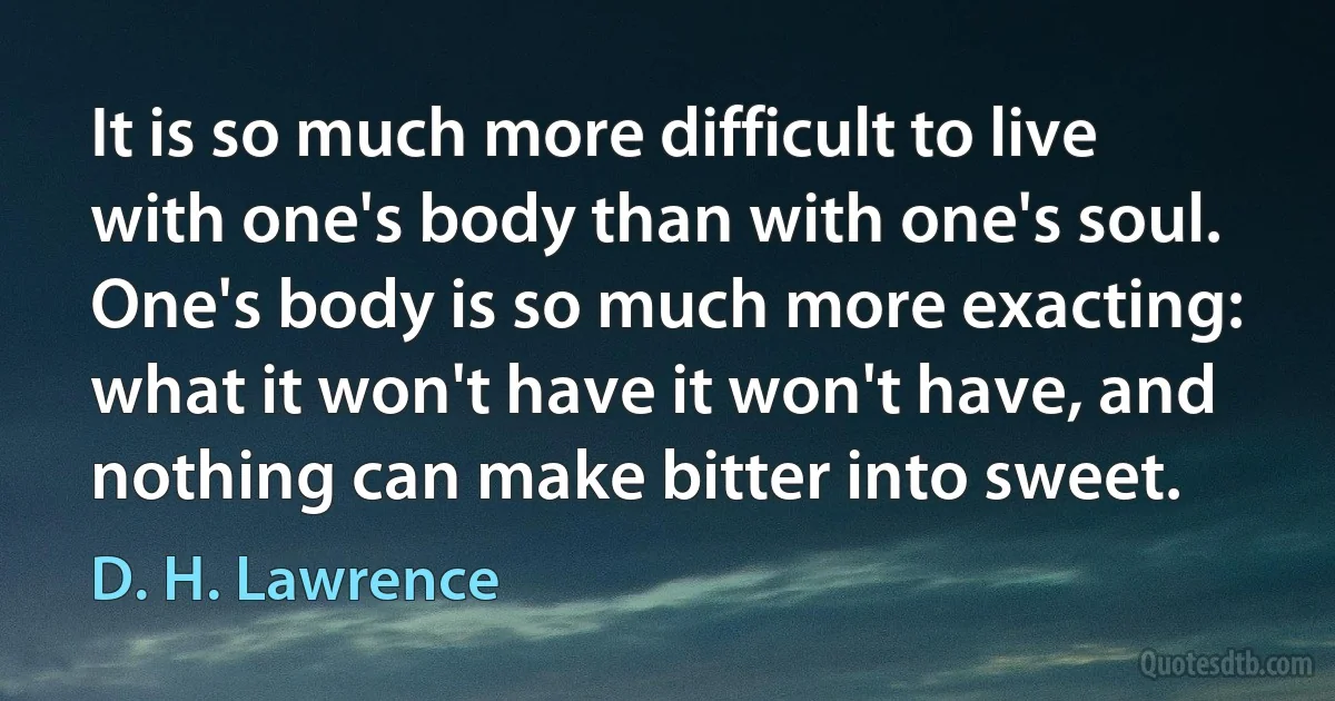 It is so much more difficult to live with one's body than with one's soul. One's body is so much more exacting: what it won't have it won't have, and nothing can make bitter into sweet. (D. H. Lawrence)