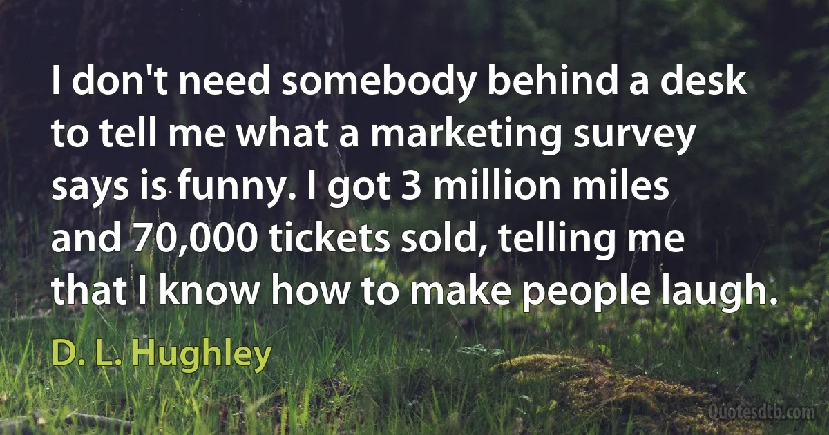 I don't need somebody behind a desk to tell me what a marketing survey says is funny. I got 3 million miles and 70,000 tickets sold, telling me that I know how to make people laugh. (D. L. Hughley)