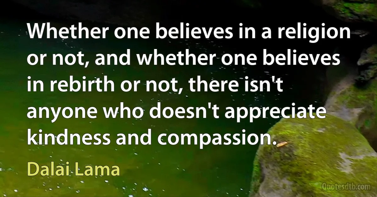 Whether one believes in a religion or not, and whether one believes in rebirth or not, there isn't anyone who doesn't appreciate kindness and compassion. (Dalai Lama)