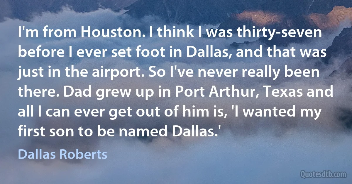 I'm from Houston. I think I was thirty-seven before I ever set foot in Dallas, and that was just in the airport. So I've never really been there. Dad grew up in Port Arthur, Texas and all I can ever get out of him is, 'I wanted my first son to be named Dallas.' (Dallas Roberts)