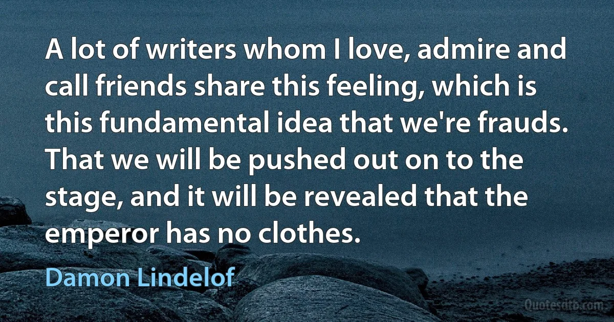 A lot of writers whom I love, admire and call friends share this feeling, which is this fundamental idea that we're frauds. That we will be pushed out on to the stage, and it will be revealed that the emperor has no clothes. (Damon Lindelof)