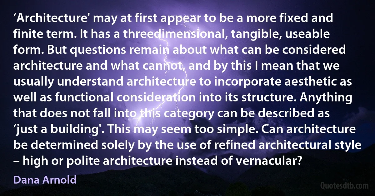 ‘Architecture' may at first appear to be a more fixed and finite term. It has a threedimensional, tangible, useable form. But questions remain about what can be considered architecture and what cannot, and by this I mean that we usually understand architecture to incorporate aesthetic as well as functional consideration into its structure. Anything that does not fall into this category can be described as ‘just a building'. This may seem too simple. Can architecture be determined solely by the use of refined architectural style – high or polite architecture instead of vernacular? (Dana Arnold)