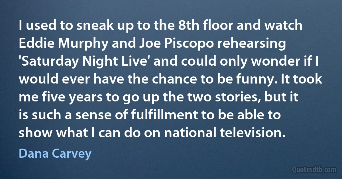 I used to sneak up to the 8th floor and watch Eddie Murphy and Joe Piscopo rehearsing 'Saturday Night Live' and could only wonder if I would ever have the chance to be funny. It took me five years to go up the two stories, but it is such a sense of fulfillment to be able to show what I can do on national television. (Dana Carvey)