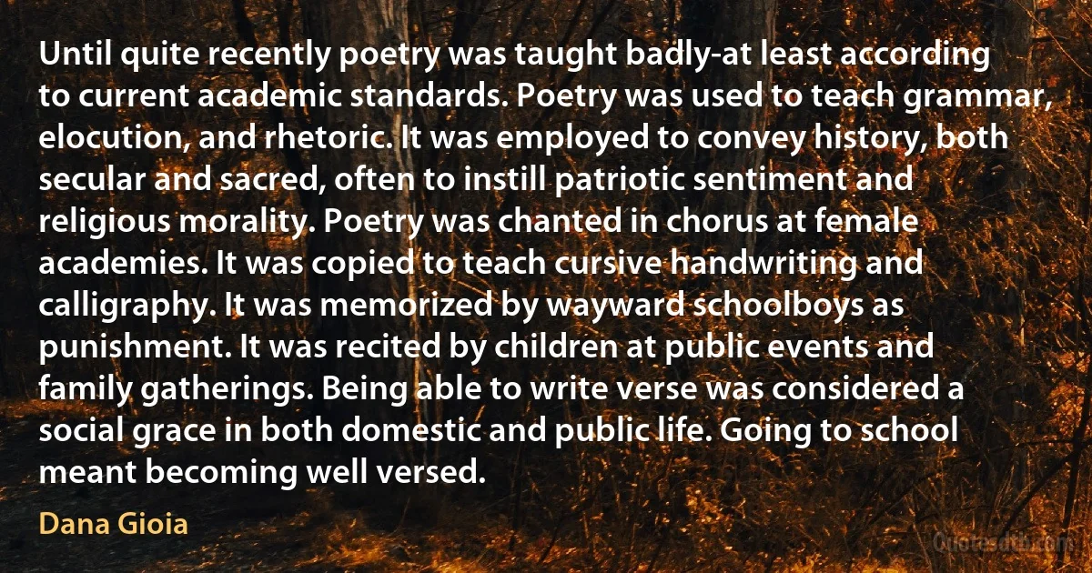 Until quite recently poetry was taught badly-at least according to current academic standards. Poetry was used to teach grammar, elocution, and rhetoric. It was employed to convey history, both secular and sacred, often to instill patriotic sentiment and religious morality. Poetry was chanted in chorus at female academies. It was copied to teach cursive handwriting and calligraphy. It was memorized by wayward schoolboys as punishment. It was recited by children at public events and family gatherings. Being able to write verse was considered a social grace in both domestic and public life. Going to school meant becoming well versed. (Dana Gioia)