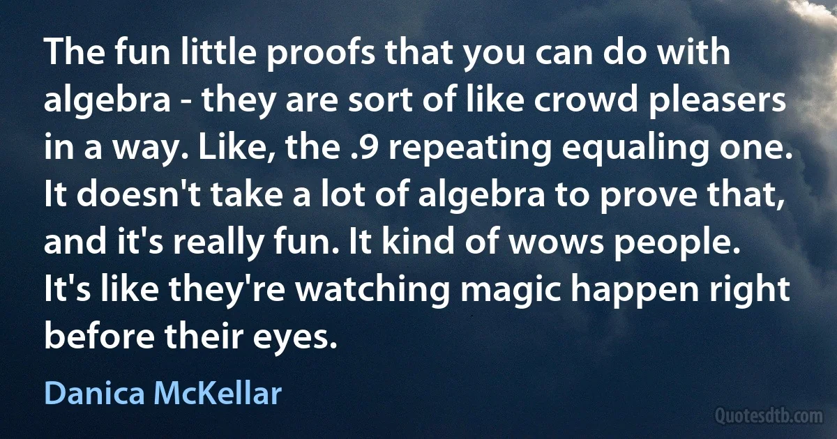 The fun little proofs that you can do with algebra - they are sort of like crowd pleasers in a way. Like, the .9 repeating equaling one. It doesn't take a lot of algebra to prove that, and it's really fun. It kind of wows people. It's like they're watching magic happen right before their eyes. (Danica McKellar)