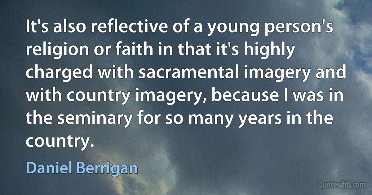 It's also reflective of a young person's religion or faith in that it's highly charged with sacramental imagery and with country imagery, because I was in the seminary for so many years in the country. (Daniel Berrigan)