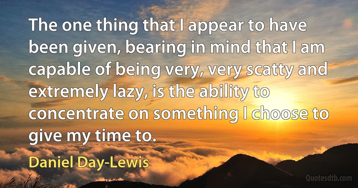 The one thing that I appear to have been given, bearing in mind that I am capable of being very, very scatty and extremely lazy, is the ability to concentrate on something I choose to give my time to. (Daniel Day-Lewis)