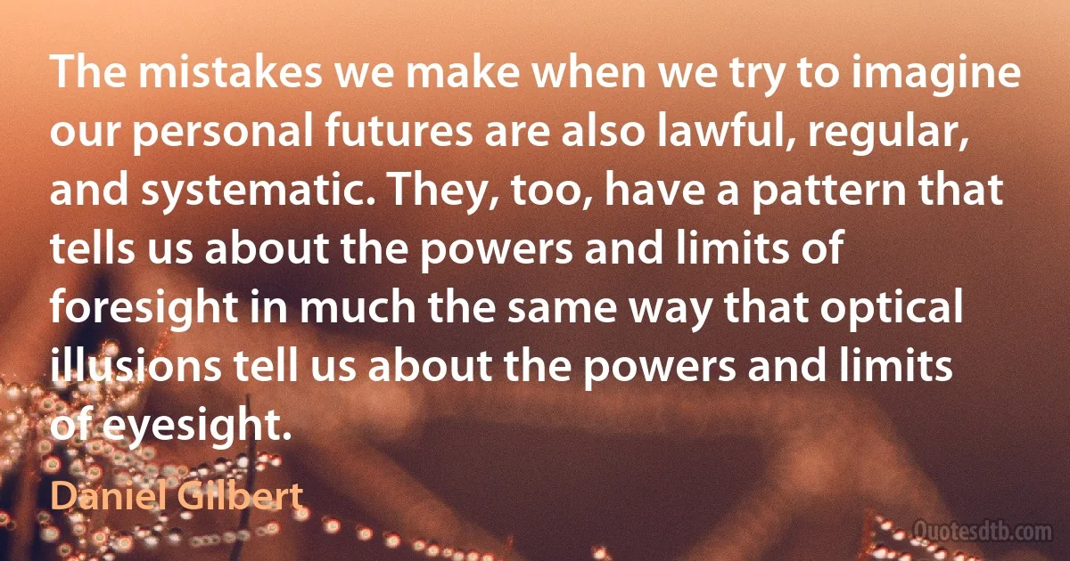 The mistakes we make when we try to imagine our personal futures are also lawful, regular, and systematic. They, too, have a pattern that tells us about the powers and limits of foresight in much the same way that optical illusions tell us about the powers and limits of eyesight. (Daniel Gilbert)