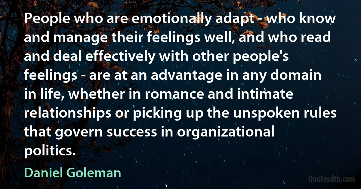 People who are emotionally adapt - who know and manage their feelings well, and who read and deal effectively with other people's feelings - are at an advantage in any domain in life, whether in romance and intimate relationships or picking up the unspoken rules that govern success in organizational politics. (Daniel Goleman)