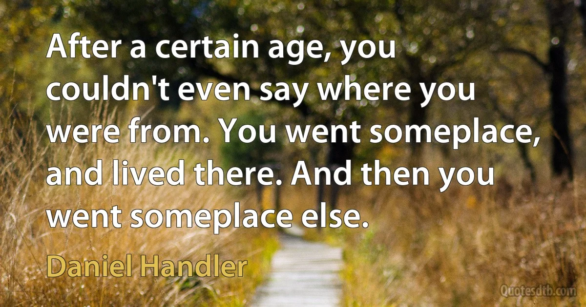 After a certain age, you couldn't even say where you were from. You went someplace, and lived there. And then you went someplace else. (Daniel Handler)